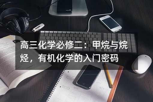 高三化学必修二:甲烷与烷烃,有机化学的入门密码