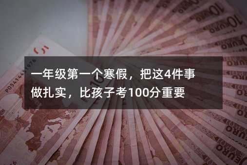 一年级第一个寒假,把这4件事做扎实,比孩子考100分重要10倍